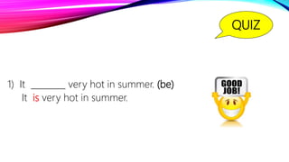 QUIZ
1) It ________ very hot in summer. (be)
It is very hot in summer.
