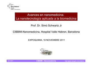 Avances en nanomedicina.
             La nanotecnología aplicada a la biomedicina

                       Prof. Dr. Simó Schwartz Jr

         CIBBIM-Nanomedicina, Hospital Valle Hebron, Barcelona


                     EXPOQUIMIA, 16 NOVIEMBRE 2011




16/11/2011                 CIBBIM - Nanomedicine    http://gobi.edugali.com/cibbim/
 