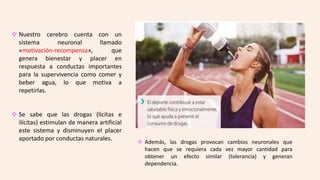  Nuestro cerebro cuenta con un
sistema neuronal llamado
«motivación-recompensa», que
genera bienestar y placer en
respuesta a conductas importantes
para la supervivencia como comer y
beber agua, lo que motiva a
repetirlas.
 Se sabe que las drogas (lícitas e
ilícitas) estimulan de manera artificial
este sistema y disminuyen el placer
aportado por conductas naturales.
 Además, las drogas provocan cambios neuronales que
hacen que se requiera cada vez mayor cantidad para
obtener un efecto similar (tolerancia) y generan
dependencia.
 
