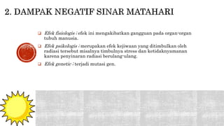  Efek fisiologis ; efek ini mengakibatkan gangguan pada organ-organ 
tubuh manusia. 
 Efek psikologis ; merupakan efek kejiwaan yang ditimbulkan oleh 
radiasi tersebut misalnya timbulnya stress dan ketidaknyamanan 
karena penyinaran radiasi berulang-ulang. 
 Efek genetic ; terjadi mutasi gen. 
 