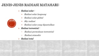  Radiasi solar : 
 Radiasi solar langsung 
 Radiasi solar global 
 Sky radiasi 
 Radiasi solar yang dipantulkan 
 Radiasi terrestrial : 
• Radiasi permukaan terrestrial 
• Radiasi atmosfer 
 Radiasi total 
 