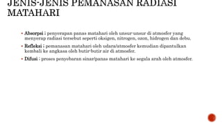  Absorpsi ; penyerapan panas matahari oleh unsur-unsur di atmosfer yang 
menyerap radiasi tersebut seperti oksigen, nitrogen, ozon, hidrogen dan debu. 
 Refleksi ; pemanasan matahari oleh udara/atmosfer kemudian dipantulkan 
kembali ke angkasa oleh butir-butir air di atmosfer. 
 Difusi ; proses penyebaran sinar/panas matahari ke segala arah oleh atmosfer. 
 