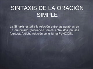 SINTAXIS DE LA ORACIÓN
SIMPLE
La Sintaxis estudia la relación entre las palabras en
un enunciado (secuencia fónica entre dos pausas
fuertes). A dicha relación se le llama FUNCIÓN.
 