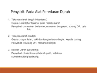 Penyakit Pada Alat Peredaran Darah
1. Tekanan darah tinggi (Hipertensi)
Gejala : otot leher tegang, suka marah-marah
Penyebab : makanan berlemak, makanan bergaram, kurang OR, usia
tua
2. Tekanan darah rendah
Gejala : cepat lelah, kaki dan tangan teras dingin, kepala pusing.
Penyebab : Kurang OR, makanan bergizi
3. Kanker Darah (Leukemia)
Penyebab : kelebihan sel darah putih, kelainan
sumsum tulang belakang.
 
