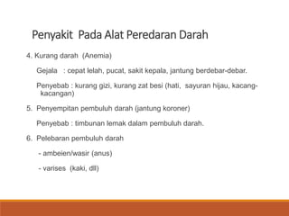 Penyakit Pada Alat Peredaran Darah
4. Kurang darah (Anemia)
Gejala : cepat lelah, pucat, sakit kepala, jantung berdebar-debar.
Penyebab : kurang gizi, kurang zat besi (hati, sayuran hijau, kacang-
kacangan)
5. Penyempitan pembuluh darah (jantung koroner)
Penyebab : timbunan lemak dalam pembuluh darah.
6. Pelebaran pembuluh darah
- ambeien/wasir (anus)
- varises (kaki, dll)
 