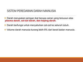 SISTEM PEREDARAN DARAH MANUSIA
 Darah merupakan jaringan ikat berupa cairan yang tersusun atas
plasma darah, sel-sel darah, dan keping darah.
 Darah berfungsi untuk menyalurkan zat-zat ke seluruh tubuh.
 Volume darah manusia kurang lebih 8% dari berat badan manusia.
 
