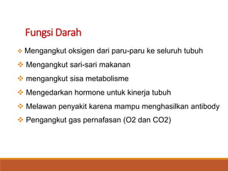 Fungsi Darah
 Mengangkut oksigen dari paru-paru ke seluruh tubuh
 Mengangkut sari-sari makanan
 mengangkut sisa metabolisme
 Mengedarkan hormone untuk kinerja tubuh
 Melawan penyakit karena mampu menghasilkan antibody
 Pengangkut gas pernafasan (O2 dan CO2)
 