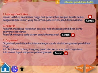 3. Standar pendidikan bidan 
1. Lembaga Pendidikan 
adalah institusi pendidikan tinggi,baik pemerintah maupun swasta,sesuai 
dengan kaidah-kaidah yang tercantum pada sistem pendidikan nasional. 
2. Falsafah 
Falsafah mencakup keyakinan dan nilai-nilai mengenai pendidikan serta 
pelayanan kebidanan; 
Falsafah mengacu pada sistem pendidikannasional. 
Contoh 
Contoh 
3. Organisasi 
Organisasi pendidikan kebidanan mengacu pada strukturorganisasi pendidikan 
tinggi; 
Ada kejelasan tentang tanggung jawab dan kerja sama pada organisasi; 
Ada uraian tugas komponen pada organisasi. 
Contoh 
 