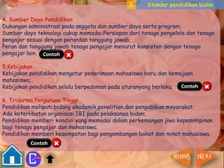 3. Standar pendidikan bidan 
4. Sumber Daya Pendidikan 
Dukungan administrasi pada anggota dan sumber daya serta program; 
Sumber daya teknologi cukup memadai.Persiapan dari tenaga pengelola dan tenaga 
pengajar sesuai dengan perandan tanggung jawab; 
Peran dan tanggung jawab tenaga pengajar menurut konsisten dengan tenaga 
pengajar lain. 
Contoh 
5.Kebijakan 
Kebijakan pendidikan mengatur penerimaan mahasiswa baru dan kemajuan 
mahasiswa; 
Kebijakan pendidikan selalu berpedoman pada aturanyang berlaku. 
Contoh 
6. Tridarma Perguruan Tinggi 
Pendidikan meliputi bidang akademik,penelitian,dan pengabdian msyarakat; 
Ada keterlibatan organisasi IBI pada pelaksanaa bidan; 
Pendidikan memberi kondisi yang memadai dalam perkemangan jiwa kepemimpinan 
bagi tenaga pengajar dan mahasiswa; 
Pendidikan memberi kesempatan bagi pengembangan bakat dan minat mahasiswa. 
Contoh 
 