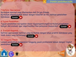 3. Standar pendidikan bidan 
7.Definisi Operasional 
Kurikulum nasional yang dikeluarkan oleh Dirjen Diknas. 
Kurikulum dikembangkan sesuai dengan falsafah da visi institusi pendidikan 
kebidanan. 
Contoh 
8.Tujuan Pendidikan 
Tujuan pendidikan merupakan dasar bagipengembangan kurikulum,pengalaman 
belajar,dan evaluasi agar dapatmemberikan pelayanan masyarakat. 
Contoh 
9. Evaluasi Kegiatan 
Definisi operasional institusi yang berkaitan dengan lahan praktik kebidanan yang 
telah diakui yang berwenang. 
Contoh 
10.Tanggung Jawab 
Lulusan pendidikan mengemban tanggung jawab profesional sesuai dengan tingkat 
pendidikan. 
Contoh 
 