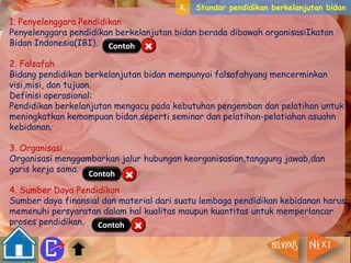 4. Standar pendidikan berkelanjutan bidan 
1. Penyelenggara Pendidikan 
Penyelenggara pendidikan berkelanjutan bidan berada dibawah organisasiIkatan 
Bidan Indonesia(IBI). 
Contoh 
2. Falsafah 
Bidang pendidikan berkelanjutan bidan mempunyai falsafahyang mencerminkan 
visi,misi, dan tujuan. 
Definisi operasional: 
Pendidikan berkelanjutan mengacu pada kebutuhan pengemban dan pelatihan untuk 
meningkatkan kemampuan bidan,seperti seminar dan pelatihan-pelatiahan asuahn 
kebidanan. 
3. Organisasi 
Organisasi menggambarkan jalur hubungan keorganisasian,tanggung jawab,dan 
garis kerja sama. 
Contoh 
4. Sumber Daya Pendidikan 
Sumber daya finansial dan material dari suatu lembaga pendidikan kebidanan harus 
memenuhi persyaratan dalam hal kualitas maupun kuantitas untuk memperlancar 
proses pendidikan. 
Contoh 
 