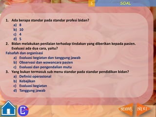 5 SOAL 
1. Ada berapa standar pada standar profesi bidan? 
a) 8 
b) 10 
c) 4 
d) 5 
2. Bidan melakukan penilaian terhadap tindakan yang diberikan kepada pasien. 
Evaluasi ada dua cara, yaitu? 
Falsafah dan organisasi 
a) Evaluasi kegiatan dan tanggung jawab 
b) Observasi dan wawancara pasien 
c) Evaluasi dan pengendalian mutu 
3. Yang bukan termasuk sub menu standar pada standar pendidikan bidan? 
a) Definisi operasional 
b) Kebajikan 
c) Evaluasi kegiatan 
d) Tanggung jawab 
 