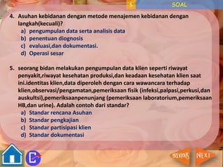 5 SOAL 
4. Asuhan kebidanan dengan metode menajemen kebidanan dengan 
langkah(kecuali)? 
a) pengumpulan data serta analisis data 
b) penentuan diognosis 
c) evaluasi,dan dokumentasi. 
d) Operasi sesar 
5. seorang bidan melakukan pengumpulan data klien seperti riwayat 
penyakit,riwayat kesehatan produksi,dan keadaan kesehatan klien saat 
ini.identitas klien,data diperoleh dengan cara wawancara terhadap 
klien,observasi/pengamatan,pemeriksaan fisik (infeksi,palpasi,perkusi,dan 
auskultsi),pemeriksaanpenunjang (pemeriksaan laboratorium,pemeriksaan 
HB,dan urine). Adalah contoh dari standar? 
a) Standar rencana Asuhan 
b) Standar pengkajian 
c) Standar partisipasi klien 
d) Standar dokumentasi 
 