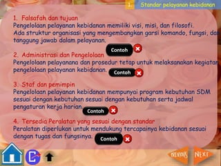1. Standar pelayanan kebidanan 
1. Falsafah dan tujuan 
Pengelolaan pelayanan kebidanan memiliki visi, misi, dan filosofi. 
Ada struktur organisasi yang mengembangkan garsi komando, fungsi, dan 
tanggung jawab dalam pelayanan. 
Contoh 
2. Administrasi dan Pengelolaan 
Pengelolaan pelayanana dan prosedur tetap untuk melaksanakan kegiatan 
pengelolaan pelayanan kebidanan. 
Contoh 
3. Staf dan pemimpin 
Pengelolaan pelayanan kebidanan mempunyai program kebutuhan SDM 
sesuai dengan kebutuhan sesuai dengan kebutuhan serta jadwal 
pengaturan kerja harian. 
Contoh 
4. Tersedia Peralatan yang sesuai dengan standar 
Peralatan diperlukan untuk mendukung tercapainya kebidanan sesuai 
dengan tugas dan fungsinya. 
Contoh 
 