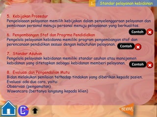 1. Standar pelayanan kebidanan 
5. Kebijakan Prosedur 
Pengelolaaan pelayanan memilih kebijakan dalam penyelenggaraan pelayanan dan 
pembinaan personal menuju personal menuju pelayaanan yang berkualitas. 
Contoh 
6. Pengembangan Staf dan Progrma Pendididkan 
Pengelola pelayanan kebidanna memiliki program pengembangan staf dan 
perencanaan pendidikan sesuai dengan kebutuhan pelayanan. 
Contoh 
7. Standar Asuhan 
Pengelola pelayanan kebidanan memiliki standar asuhan atau manajemen 
kebidanan yang ditetapkan sebagai kebidanan memberi pelayanan. 
Contoh 
8. Evaluasi dan Pengendalian Mutu 
Bidan melakukan penilaian terhadap tindakan yang diberikan kepada pasien. 
Evaluasi ada dua cara, yaitu: 
Observasi (pengamatan) 
Wawancara (bertanya langsung kepada klien) 
 