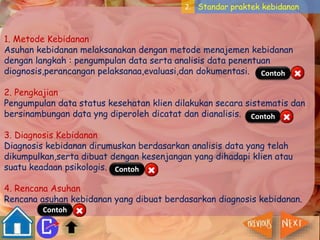 2. Standar praktek kebidanan 
1. Metode Kebidanan 
Asuhan kebidanan melaksanakan dengan metode menajemen kebidanan 
dengan langkah : pengumpulan data serta analisis data penentuan 
diognosis,perancangan pelaksanaa,evaluasi,dan dokumentasi. 
Contoh 
2. Pengkajian 
Pengumpulan data status kesehatan klien dilakukan secara sistematis dan 
bersinambungan data yng diperoleh dicatat dan dianalisis. 
Contoh 
3. Diagnosis Kebidanan 
Diagnosis kebidanan dirumuskan berdasarkan analisis data yang telah 
dikumpulkan,serta dibuat dengan kesenjangan yang dihadapi klien atau 
suatu keadaan psikologis. 
Contoh 
4. Rencana Asuhan 
Rencana asuhan kebidanan yang dibuat berdasarkan diagnosis kebidanan. 
Contoh 
 