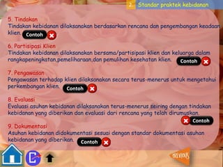 2. Standar praktek kebidanan 
5. Tindakan 
Tindakan kebidanan dilaksanakan berdasarkan rencana dan pengembangan keadaan 
klien. 
Contoh 
6. Partisipasi Klien 
Tindakan kebidanan dilaksanakan bersama/partisipasi klien dan keluarga dalam 
rangkapeningkatan,pemeliharaan,dan pemulihan kesehatan klien. 
Contoh 
7. Pengawasan 
Pengawasan terhadap klien dilaksanakan secara terus-menerus untuk mengetahui 
perkembangan klien. 
Contoh 
8. Evaluasi 
Evaluasi asuhan kebidanan dilaksanakan terus-menerus seiring dengan tindakan 
kebidanan yang diberikan dan evaluasi dari rencana yang telah dirumuskan. 
Contoh 
9. Dokumentasi 
Asuhan kebidanan didokumentasi sesuai dengan standar dokumentasi asuhan 
kebidanan yang diberikan. 
Contoh 
 