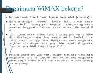 Bagaimana WiMAX bekerja? 
WiMax dapat memberikan 2 format layanan tanpa kabel (wireless) : 
Non-Line-Of-Sight (non-LOS), layanan WiFi, dimana sebuah 
antena kecil dipasang pada komputer dihubungkan dg menara 
pemancar. Menggunakan frekuensi rendah antara 2 GHz sampai 11 
GHz. 
LOS, dimana sebuah antena tetap dipasang pada menara WiMax 
dari atap bangunan atau tiang. Koneksi LOS ini lebih kuat dan 
lebih stabil sehingga bisa dipergunakan untuk mengirimkan 
sejumlah data dengan error yang tidak banyak. Menggunakan 
frekuansi yang lebih tinggi hingga 66 GHz. 
Melalui antena LOS yang kuat, Stasiun transmisi WiMax dapat 
mengirimkan data ke komputer atau router yang menggunakan 
WiMax dengan radius 30 mil atau sekitar 50 Km atau coverage 
576 km persegi. 
 