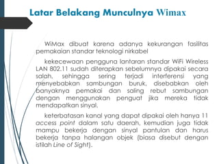 Latar Belakang Munculnya Wimax 
WiMax dibuat karena adanya kekurangan fasilitas 
pemakaian standar teknologi nirkabel 
kekecewaan pengguna lantaran standar WiFi Wireless 
LAN 802.11 sudah diterapkan sebelumnya dipakai secara 
salah, sehingga sering terjadi interferensi yang 
menyebabkan sambungan buruk, disebabkan oleh 
banyaknya pemakai dan saling rebut sambungan 
dengan menggunakan penguat jika mereka tidak 
mendapatkan sinyal. 
keterbatasan kanal yang dapat dipakai oleh hanya 11 
access point dalam satu daerah, kemudian juga tidak 
mampu bekerja dengan sinyal pantulan dan harus 
bekerja tanpa halangan objek (biasa disebut dengan 
istilah Line of Sight). 
 