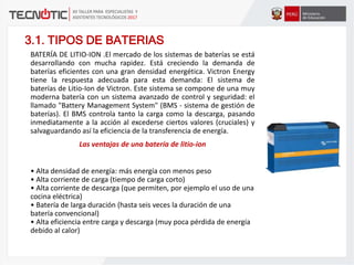 3.1. TIPOS DE BATERIAS
BATERÍA DE LITIO-ION .El mercado de los sistemas de baterías se está
desarrollando con mucha rapidez. Está creciendo la demanda de
baterías eficientes con una gran densidad energética. Victron Energy
tiene la respuesta adecuada para esta demanda: El sistema de
baterías de Litio-Ion de Victron. Este sistema se compone de una muy
moderna batería con un sistema avanzado de control y seguridad: el
llamado "Battery Management System" (BMS - sistema de gestión de
baterías). El BMS controla tanto la carga como la descarga, pasando
inmediatamente a la acción al excederse ciertos valores (cruciales) y
salvaguardando así la eficiencia de la transferencia de energía.
Las ventajas de una batería de litio-ion
• Alta densidad de energía: más energía con menos peso
• Alta corriente de carga (tiempo de carga corto)
• Alta corriente de descarga (que permiten, por ejemplo el uso de una
cocina eléctrica)
• Batería de larga duración (hasta seis veces la duración de una
batería convencional)
• Alta eficiencia entre carga y descarga (muy poca pérdida de energía
debido al calor)
 