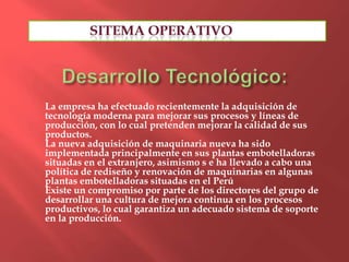 La empresa ha efectuado recientemente la adquisición de
tecnología moderna para mejorar sus procesos y líneas de
producción, con lo cual pretenden mejorar la calidad de sus
productos.
La nueva adquisición de maquinaria nueva ha sido
implementada principalmente en sus plantas embotelladoras
situadas en el extranjero, asimismo s e ha llevado a cabo una
política de rediseño y renovación de maquinarias en algunas
plantas embotelladoras situadas en el Perú
Existe un compromiso por parte de los directores del grupo de
desarrollar una cultura de mejora continua en los procesos
productivos, lo cual garantiza un adecuado sistema de soporte
en la producción.
 