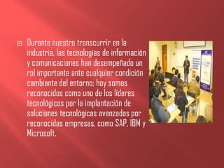    Durante nuestro transcurrir en la
    industria, las tecnologías de información
    y comunicaciones han desempeñado un
    rol importante ante cualquier condición
    cambiante del entorno; hoy somos
    reconocidos como uno de los líderes
    tecnológicos por la implantación de
    soluciones tecnológicas avanzadas por
    reconocidas empresas, como SAP, IBM y
    Microsoft.
 