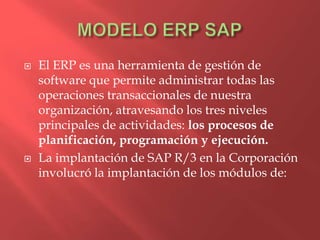    El ERP es una herramienta de gestión de
    software que permite administrar todas las
    operaciones transaccionales de nuestra
    organización, atravesando los tres niveles
    principales de actividades: los procesos de
    planificación, programación y ejecución.
   La implantación de SAP R/3 en la Corporación
    involucró la implantación de los módulos de:
 