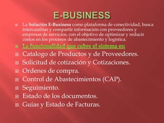    La Solución E-Business como plataforma de conectividad, busca
    intercambiar y compartir información con proveedores y
    empresas de servicios, con el objetivo de optimizar y reducir
    costos en los procesos de abastecimiento y logística.


   Catalogo de Productos y de Proveedores.
   Solicitud de cotización y Cotizaciones.
   Ordenes de compra.
   Control de Abastecimientos (CAP).
   Seguimiento.
   Estado de los documentos.
   Guías y Estado de Facturas.
 