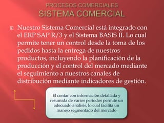    Nuestro Sistema Comercial está integrado con
    el ERP SAP R/3 y el Sistema BASIS II. Lo cual
    permite tener un control desde la toma de los
    pedidos hasta la entrega de nuestros
    productos, incluyendo la planificación de la
    producción y el control del mercado mediante
    el seguimiento a nuestros canales de
    distribución mediante indicadores de gestión.

                El contar con información detallada y
               resumida de varios periodos permite un
                 adecuado análisis, lo cual facilita un
                  manejo segmentado del mercado
 