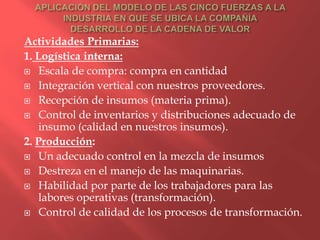 Actividades Primarias:
1. Logística interna:
 Escala de compra: compra en cantidad

 Integración vertical con nuestros proveedores.

 Recepción de insumos (materia prima).

 Control de inventarios y distribuciones adecuado de
   insumo (calidad en nuestros insumos).
2. Producción:
 Un adecuado control en la mezcla de insumos

 Destreza en el manejo de las maquinarias.

 Habilidad por parte de los trabajadores para las
   labores operativas (transformación).
 Control de calidad de los procesos de transformación.
 