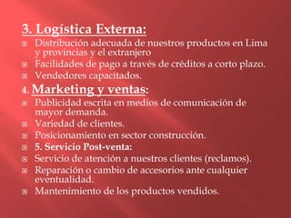 3. Logística Externa:
   Distribución adecuada de nuestros productos en Lima
    y provincias y el extranjero
   Facilidades de pago a través de créditos a corto plazo.
   Vendedores capacitados.
4. Marketing y ventas:
 Publicidad escrita en medios de comunicación de
   mayor demanda.
 Variedad de clientes.
 Posicionamiento en sector construcción.
 5. Servicio Post-venta:
 Servicio de atención a nuestros clientes (reclamos).
 Reparación o cambio de accesorios ante cualquier
   eventualidad.
 Mantenimiento de los productos vendidos.
 