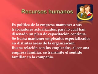 Es política de la empresa mantener a sus
trabajadores actualizados, para lo cual han
diseñado un plan de capacitación continua.
Se busca mantener empleados especializados
en distintas áreas de la organización.
Buena relación con los empleados, al ser una
empresa familiar, se transmite el sentido
familiar en la compañía.
 