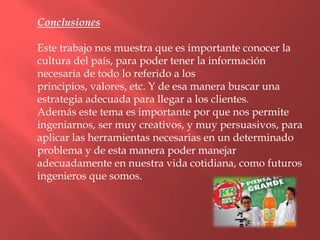 Conclusiones

Este trabajo nos muestra que es importante conocer la
cultura del país, para poder tener la información
necesaria de todo lo referido a los
principios, valores, etc. Y de esa manera buscar una
estrategia adecuada para llegar a los clientes.
Además este tema es importante por que nos permite
ingeniarnos, ser muy creativos, y muy persuasivos, para
aplicar las herramientas necesarias en un determinado
problema y de esta manera poder manejar
adecuadamente en nuestra vida cotidiana, como futuros
ingenieros que somos.
 