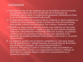 conclusiones

a. Kola Real es una de las empresa que en los últimos años ha tenido
     una gestión adecuada en el desarrollo de la Industria de
     Gaseosas, por lo tanto, la empresa ha generado utilidades en base
     a un crecimiento empresarial adecuado.
 b. Es importante tener en cuenta el factor cultural, es decir analizar su
     cultura de estas personas desde el punto de vista del marketing
     para poder conocer los principios, sus valores, creencias, otros.
c. También es importante antes de formar una empresa en otro país
     conocer el factor político – legal, ya que de esta manera teniendo
     todos los conocimientos necesarios sobre las normas,, se podrían
     verificar que no correrían riesgo de que mas adelante se les
     presente un posible problema relacionado a este factor y no poder
     solucionarlo.
d. La empresa cuenta con un precio competitivo y una muy buena
     red de distribución y abastecimiento, los productos de Kola Real
     son fáciles de conseguir. Se comercializan tanto en
     Kioscos, Discotecas, Centro Comerciales como así también en
     Supermercados. Gracias a su organización interna y externa, la
     Kola Real ha logrado llegar a todos los consumidores en el
     momento indicado.
 