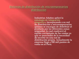 Industrias Añaños aplicó la
estrategia de integración
progresiva, incorporando a su red
de distribución a microempresarios
quienes se encargan de distribuir el
producto por las diferentes zonas
asignadas, lo cual coadyuvó al
rápido crecimiento de las ventas ya
que se prescindió de la necesidad
de invertir en una red de
distribución propia. Actualmente la
empresa llega a 180 mil puntos de
venta en el Perú.
 