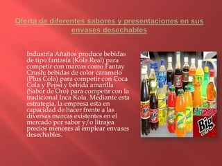 Industria Añaños produce bebidas
de tipo fantasía (Kola Real) para
competir con marcas como Fantay
Crush; bebidas de color caramelo
(Plus Cola) para competir con Coca
Cola y Pepsi y bebida amarilla
(Sabor de Oro) para competir con la
tradicional Inca Kola. Mediante esta
estrategia, la empresa esta en
capacidad de hacer frente a las
diversas marcas existentes en el
mercado por sabor y/o litrajea
precios menores al emplear envases
desechables.
 