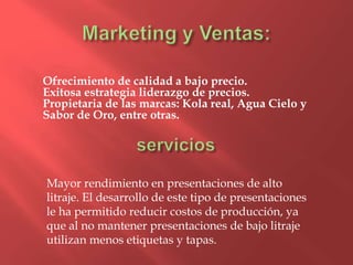 Ofrecimiento de calidad a bajo precio.
Exitosa estrategia liderazgo de precios.
Propietaria de las marcas: Kola real, Agua Cielo y
Sabor de Oro, entre otras.




Mayor rendimiento en presentaciones de alto
litraje. El desarrollo de este tipo de presentaciones
le ha permitido reducir costos de producción, ya
que al no mantener presentaciones de bajo litraje
utilizan menos etiquetas y tapas.
 