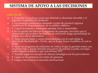 OBJETIVOS
  1. Presentar el producto como una alternativa altamente deseable y el
   impulso a la prueba del producto.
  2. La estrategia publicitaria orientada a tratar de producir algunos
   cambios en el comportamiento de su público objetivo.
  3. Lograr la empatía y transmitir mensaje claro y memorable.
  4. Ser la opción del líder en el segmento de gaseosas, esto hace que el
   consumidor que prefiere las bebidas de este perfil, tenga oportunidad de
   probar una nueva alternativa.
  5. Tener precios bajos y varias presentaciones con lo cual refleja la
   relación de Rendimiento - Precio, que es lo que busca el público al cual se
   dirige.
  6. Tener un programa de reducción de costos, lo que le permite entrar con
   un precio bajo y puede afrontar una guerra de precios. Cuenta con bajos
   costos logísticos debido a que usa envases PET.
  7. Trabajar según el concepto de alianza estratégica con los proveedores.
  8. Lograr se los primeros en ventas de gaseosas.
  9. Llegar a incursionar el mercado internacional.
 