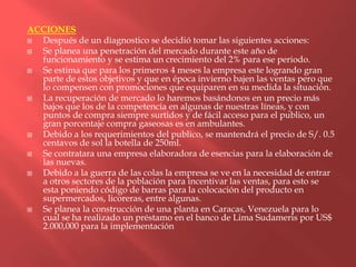 ACCIONES
 Después de un diagnostico se decidió tomar las siguientes acciones:
 Se planea una penetración del mercado durante este año de
  funcionamiento y se estima un crecimiento del 2% para ese periodo.
 Se estima que para los primeros 4 meses la empresa este logrando gran
  parte de estos objetivos y que en época invierno bajen las ventas pero que
  lo compensen con promociones que equiparen en su medida la situación.
 La recuperación de mercado lo haremos basándonos en un precio más
  bajos que los de la competencia en algunas de nuestras líneas, y con
  puntos de compra siempre surtidos y de fácil acceso para el publico, un
  gran porcentaje compra gaseosas es en ambulantes.
 Debido a los requerimientos del publico, se mantendrá el precio de S/. 0.5
  centavos de sol la botella de 250ml.
 Se contratara una empresa elaboradora de esencias para la elaboración de
  las nuevas.
 Debido a la guerra de las colas la empresa se ve en la necesidad de entrar
  a otros sectores de la población para incentivar las ventas, para esto se
  esta poniendo código de barras para la colocación del producto en
  supermercados, licoreras, entre algunas.
 Se planea la construcción de una planta en Caracas, Venezuela para lo
  cual se ha realizado un préstamo en el banco de Lima Sudameris por US$
  2.000,000 para la implementación
 