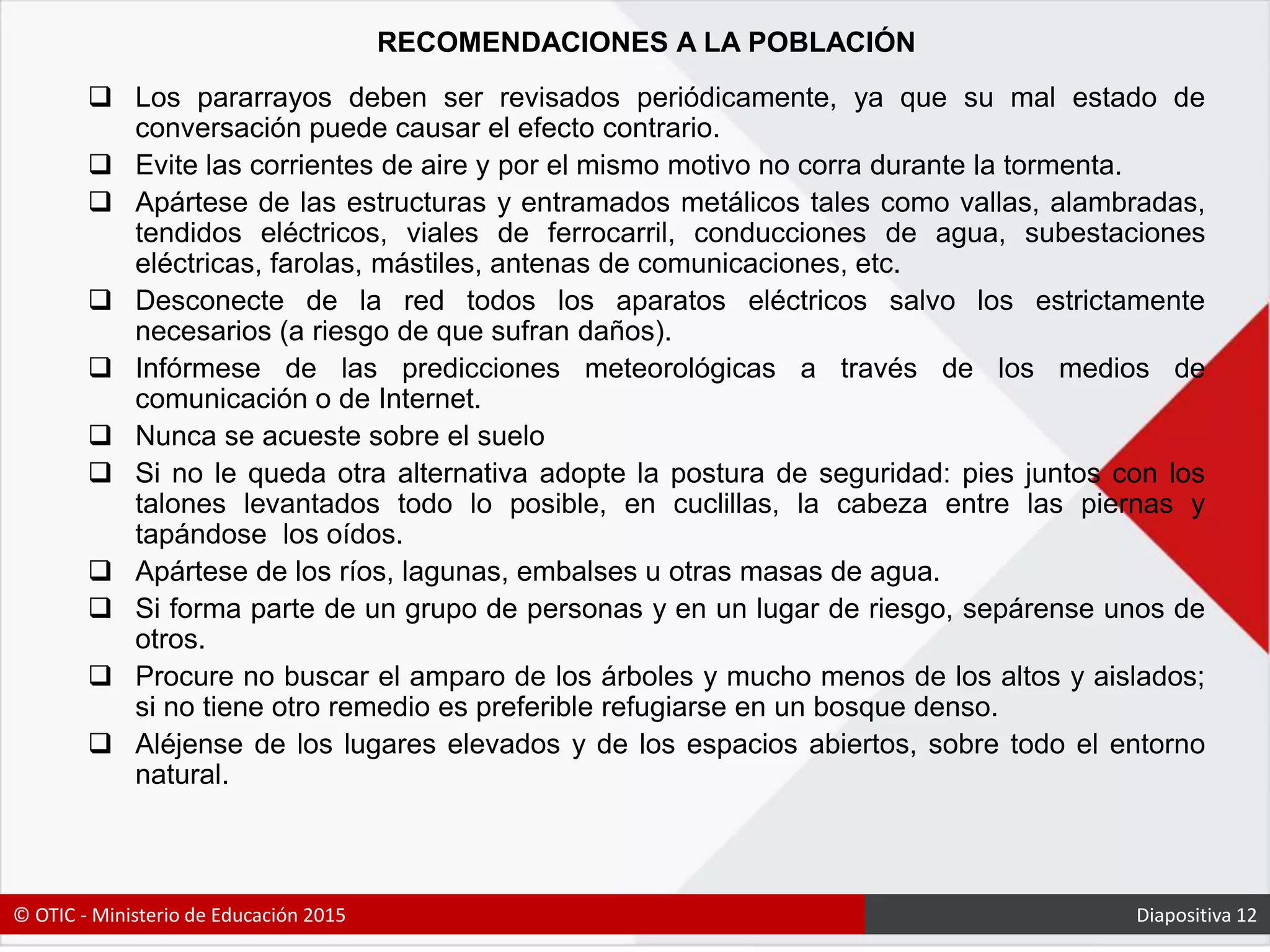 RECOMENDACIONES A LA POBLACIÓN
 Los pararrayos deben ser revisados periódicamente, ya que su mal estado de
conversación puede causar el efecto contrario.
 Evite las corrientes de aire y por el mismo motivo no corra durante la tormenta.
 Apártese de las estructuras y entramados metálicos tales como vallas, alambradas,
tendidos eléctricos, viales de ferrocarril, conducciones de agua, subestaciones
eléctricas, farolas, mástiles, antenas de comunicaciones, etc.
 Desconecte de la red todos los aparatos eléctricos salvo los estrictamente
necesarios (a riesgo de que sufran daños).
 Infórmese de las predicciones meteorológicas a través de los medios de
comunicación o de Internet.
 Nunca se acueste sobre el suelo
 Si no le queda otra alternativa adopte la postura de seguridad: pies juntos con los
talones levantados todo lo posible, en cuclillas, la cabeza entre las piernas y
tapándose los oídos.
 Apártese de los ríos, lagunas, embalses u otras masas de agua.
 Si forma parte de un grupo de personas y en un lugar de riesgo, sepárense unos de
otros.
 Procure no buscar el amparo de los árboles y mucho menos de los altos y aislados;
si no tiene otro remedio es preferible refugiarse en un bosque denso.
 Aléjense de los lugares elevados y de los espacios abiertos, sobre todo el entorno
natural.
© OTIC - Ministerio de Educación 2015 Diapositiva 12
 
