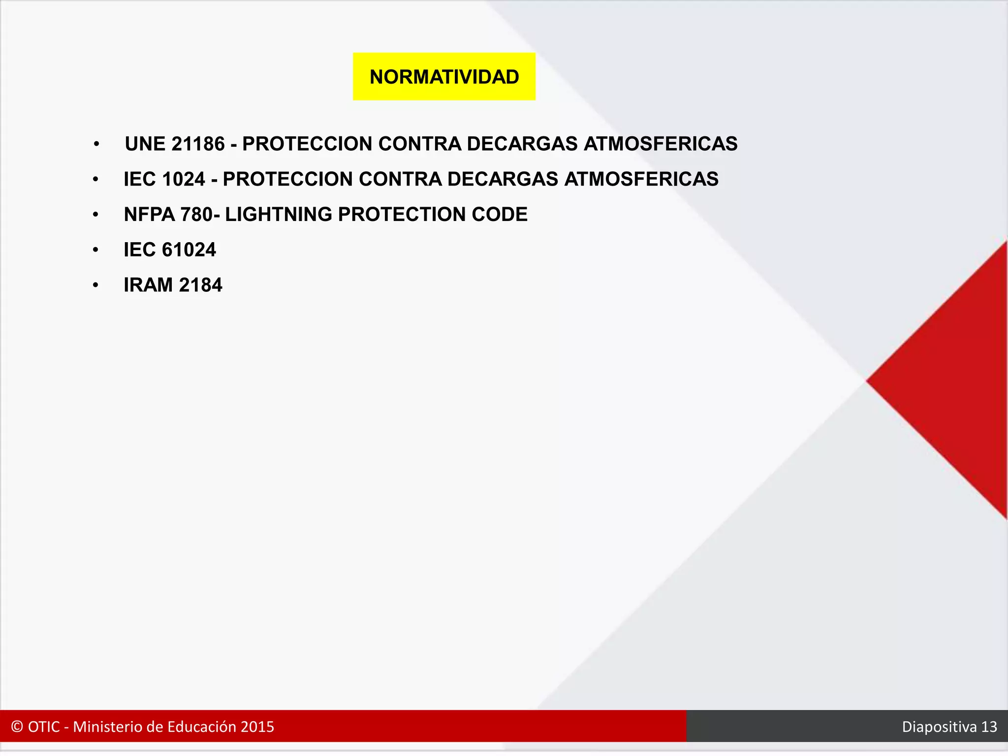 NORMATIVIDAD
• UNE 21186 - PROTECCION CONTRA DECARGAS ATMOSFERICAS
• IEC 1024 - PROTECCION CONTRA DECARGAS ATMOSFERICAS
• NFPA 780- LIGHTNING PROTECTION CODE
• IEC 61024
• IRAM 2184
© OTIC - Ministerio de Educación 2015 Diapositiva 13
 