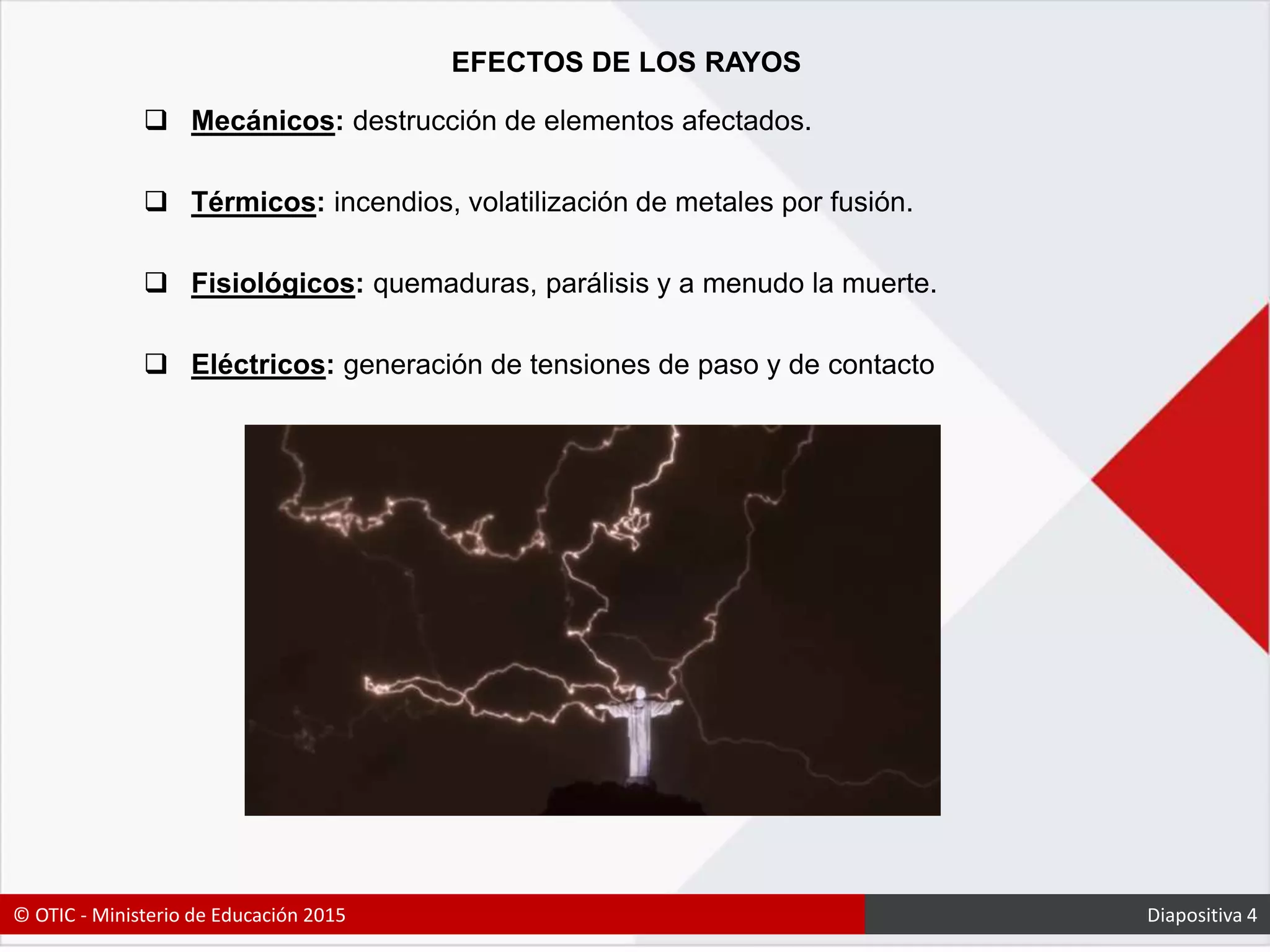 EFECTOS DE LOS RAYOS
 Mecánicos: destrucción de elementos afectados.
 Térmicos: incendios, volatilización de metales por fusión.
 Fisiológicos: quemaduras, parálisis y a menudo la muerte.
 Eléctricos: generación de tensiones de paso y de contacto
© OTIC - Ministerio de Educación 2015 Diapositiva 4
 