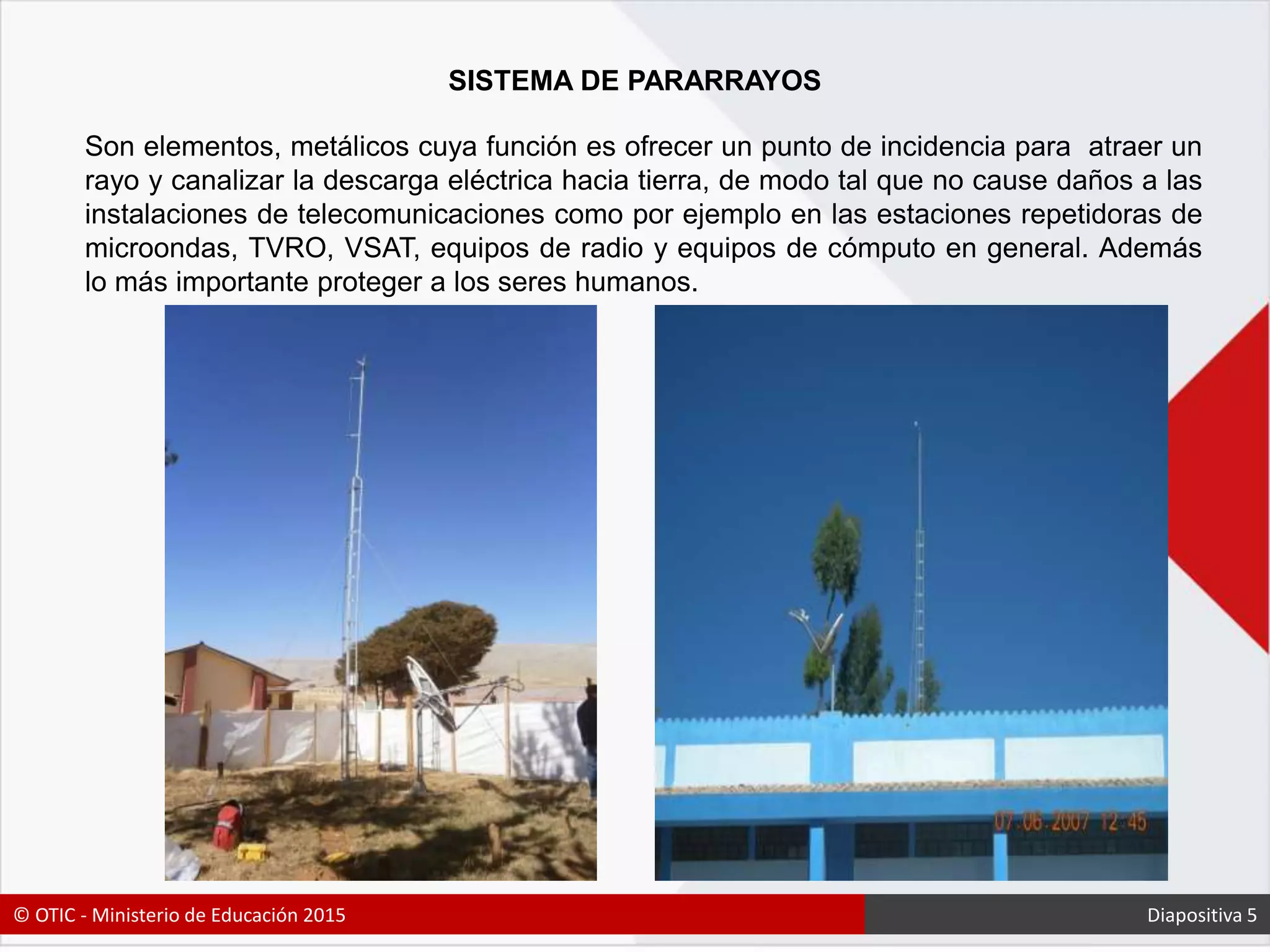 SISTEMA DE PARARRAYOS
Son elementos, metálicos cuya función es ofrecer un punto de incidencia para atraer un
rayo y canalizar la descarga eléctrica hacia tierra, de modo tal que no cause daños a las
instalaciones de telecomunicaciones como por ejemplo en las estaciones repetidoras de
microondas, TVRO, VSAT, equipos de radio y equipos de cómputo en general. Además
lo más importante proteger a los seres humanos.
© OTIC - Ministerio de Educación 2015 Diapositiva 5
 