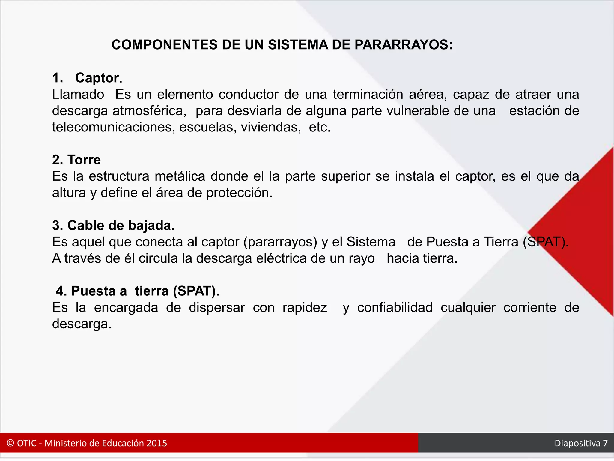 COMPONENTES DE UN SISTEMA DE PARARRAYOS:
1. Captor.
Llamado Es un elemento conductor de una terminación aérea, capaz de atraer una
descarga atmosférica, para desviarla de alguna parte vulnerable de una estación de
telecomunicaciones, escuelas, viviendas, etc.
2. Torre
Es la estructura metálica donde el la parte superior se instala el captor, es el que da
altura y define el área de protección.
3. Cable de bajada.
Es aquel que conecta al captor (pararrayos) y el Sistema de Puesta a Tierra (SPAT).
A través de él circula la descarga eléctrica de un rayo hacia tierra.
4. Puesta a tierra (SPAT).
Es la encargada de dispersar con rapidez y confiabilidad cualquier corriente de
descarga.
© OTIC - Ministerio de Educación 2015 Diapositiva 7
 