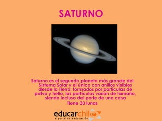 SATURNO




Saturno es el segundo planeta más grande del
   Sistema Solar y el único con anillos visibles
   desde la Tierra, formados por partículas de
 polvo y helio, las partículas varían de tamaño,
       siendo incluso del porte de una casa
                 Tiene 33 lunas
 