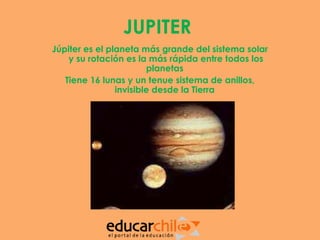 JUPITER
Júpiter es el planeta más grande del sistema solar
    y su rotación es la más rápida entre todos los
                        planetas
   Tiene 16 lunas y un tenue sistema de anillos,
                invisible desde la Tierra
 