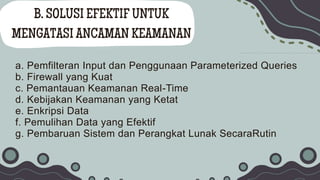 B. SOLUSI EFEKTIF UNTUK
MENGATASI ANCAMAN KEAMANAN
a. Pemfilteran Input dan Penggunaan Parameterized Queries
b. Firewall yang Kuat
c. Pemantauan Keamanan Real-Time
d. Kebijakan Keamanan yang Ketat
e. Enkripsi Data
f. Pemulihan Data yang Efektif
g. Pembaruan Sistem dan Perangkat Lunak SecaraRutin
 