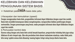 ➢ Kelebihan pada sistem basis data yaitu:
1. Kecepatan dan kemudahan (speed)
Dengan menggunakan basis data, pengambilan informasi dapat dilakukan dengan cepat dan mudah.
Basis data memiliki kemampuan dalam mengelompokan, mengurutkan bahkan perhitungan dengan
metematika. Dengan perancangan yang benar, maka penyajian informasi akan dapat dilakukan dengan
cepat dan mudah.
2. Pemusatan kontrol data
Karena cukup dengan satu basis data untuk banyak keperluan, pengontrolan terhadap data juga cukup
dilakuan di satu tempat saja. Jika ada perubahan data alamat mahasiswa misalnya, maka tidak perlu
kita meng-update semua data dimasing-masing bagian tetapi cukup hanya disatu basis data.
KELEBIHAN DAN KELEMAHAN
PENGGUNAAN SISTEM BASIS
DATA
 