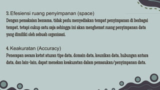 3. Efesiensi ruang penyimpanan (space)
Dengan pemakaian bersama, tidak perlu menyediakan tempat penyimpanan di berbagai
tempat, tetapi cukup satu saja sehingga ini akan menghemat ruang penyimpanan data
yang dimiliki oleh sebuah organisasi.
4. Keakuratan (Accuracy)
Penerapan secara ketat aturan tipe data, domain data, keunikan data, hubungan antara
data, dan lain-lain, dapat menekan keakuratan dalam pemasukan/penyimpanan data.
 
