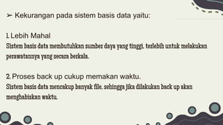 ➢ Kekurangan pada sistem basis data yaitu:
1. Lebih Mahal
Sistem basis data membutuhkan sumber daya yang tinggi, terlebih untuk melakukan
perawatannya yang secara berkala.
2. Proses back up cukup memakan waktu.
Sistem basis data mencakup banyak file, sehingga jika dilakukan back up akan
menghabiskan waktu.
 